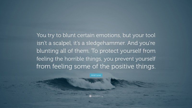 Ariel Leve Quote: “You try to blunt certain emotions, but your tool isn’t a scalpel, it’s a sledgehammer. And you’re blunting all of them. To protect yourself from feeling the horrible things, you prevent yourself from feeling some of the positive things.”