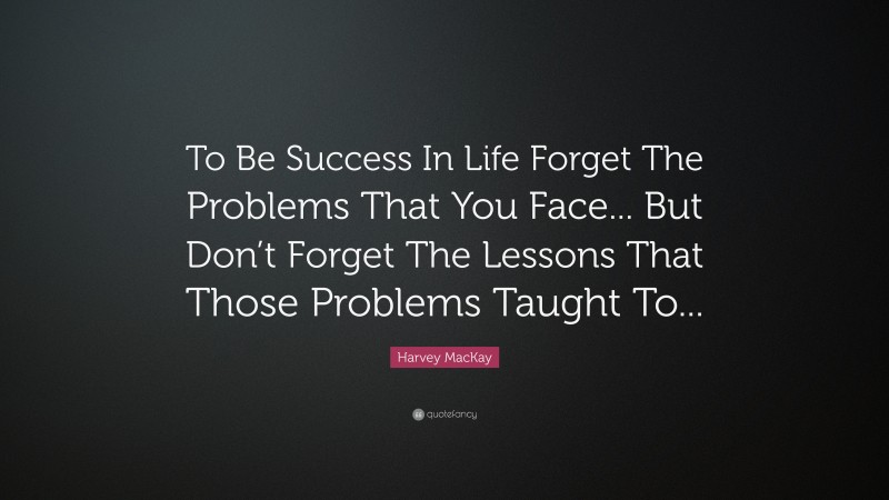 Harvey MacKay Quote: “To Be Success In Life Forget The Problems That You Face... But Don’t Forget The Lessons That Those Problems Taught To...”