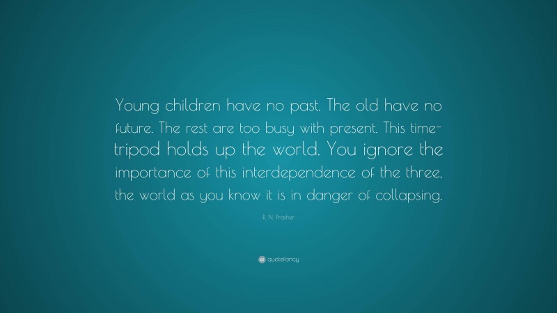 R. N. Prasher Quote: “Young children have no past. The old have no future. The rest are too busy with present. This time-tripod holds up the world. You ignore the importance of this interdependence of the three, the world as you know it is in danger of collapsing.”
