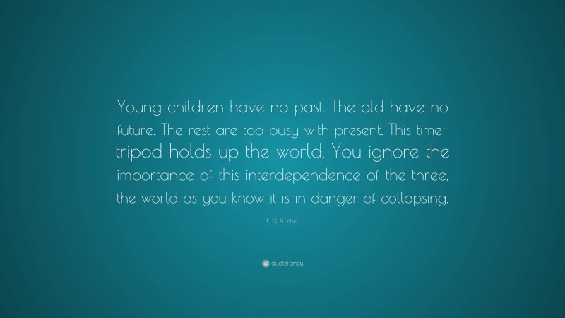 R. N. Prasher Quote: “Young children have no past. The old have no future. The rest are too busy with present. This time-tripod holds up the world. You ignore the importance of this interdependence of the three, the world as you know it is in danger of collapsing.”