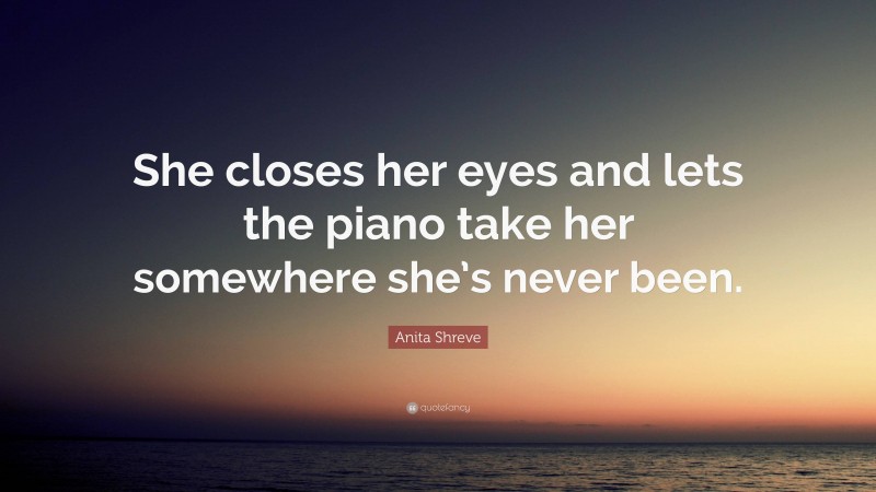 Anita Shreve Quote: “She closes her eyes and lets the piano take her somewhere she’s never been.”