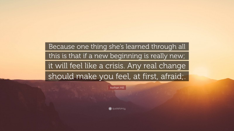 Nathan Hill Quote: “Because one thing she’s learned through all this is that if a new beginning is really new; it will feel like a crisis. Any real change should make you feel, at first, afraid;.”