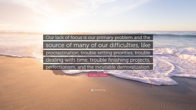 Douglas A. Puryear Quote: “Our lack of focus is our primary problem and the source of many of our difficulties, like procrastination, trouble setting priorities, trouble dealing with time, trouble finishing projects, perfectionism, and the inevitable demoralization.”