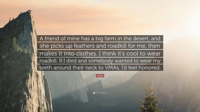 Kesha Quote: “A friend of mine has a big farm in the desert, and she picks up feathers and roadkill for me, then makes it into clothes. I think it’s cool to wear roadkill. If I died and somebody wanted to wear my teeth around their neck to VMAs, I’d feel honored.”