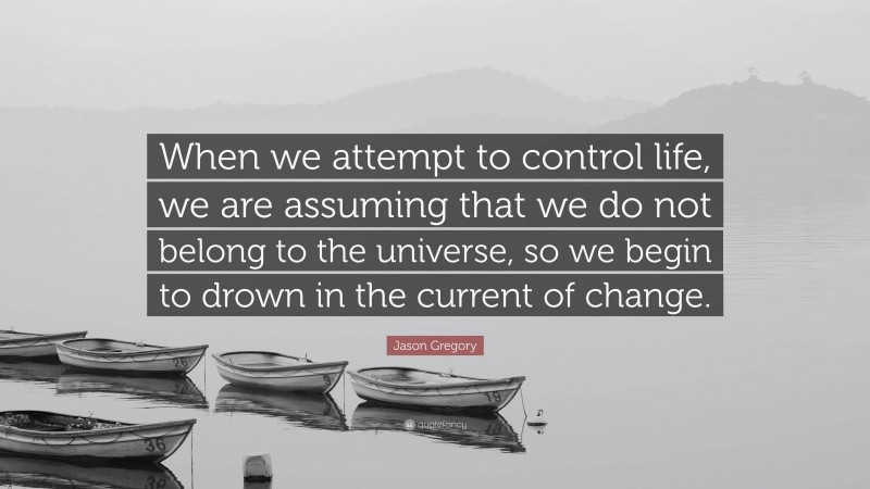 Jason Gregory Quote: “When we attempt to control life, we are assuming that we do not belong to the universe, so we begin to drown in the current of change.”