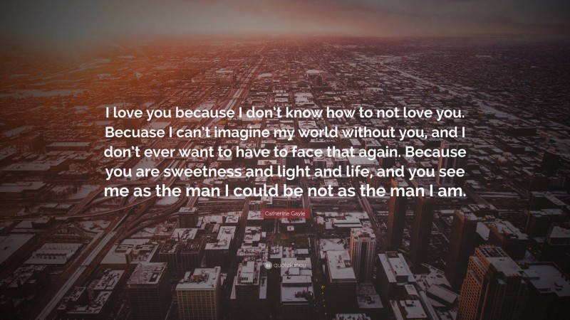 Catherine Gayle Quote: “I love you because I don’t know how to not love you. Becuase I can’t imagine my world without you, and I don’t ever want to have to face that again. Because you are sweetness and light and life, and you see me as the man I could be not as the man I am.”