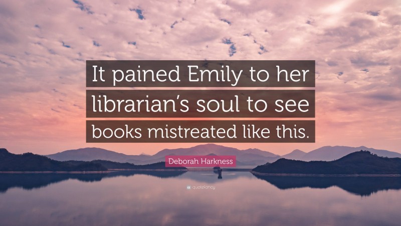Deborah Harkness Quote: “It pained Emily to her librarian’s soul to see books mistreated like this.”