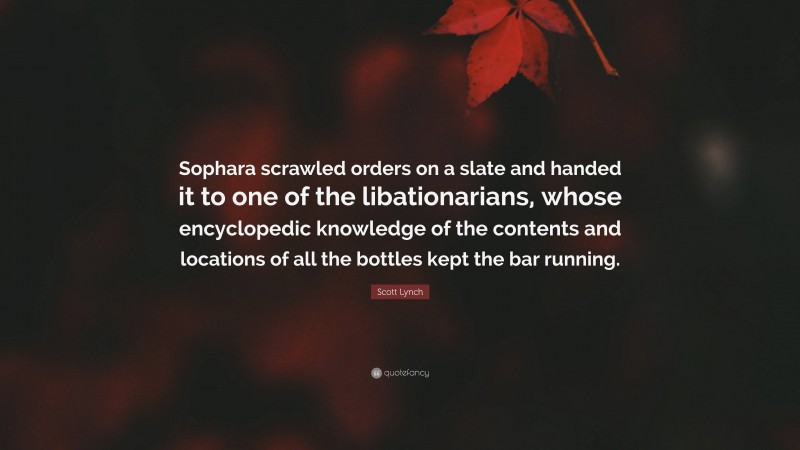 Scott Lynch Quote: “Sophara scrawled orders on a slate and handed it to one of the libationarians, whose encyclopedic knowledge of the contents and locations of all the bottles kept the bar running.”