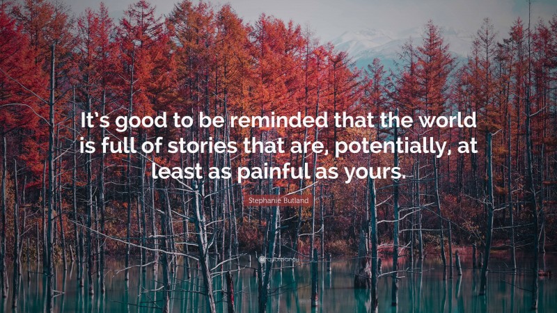 Stephanie Butland Quote: “It’s good to be reminded that the world is full of stories that are, potentially, at least as painful as yours.”