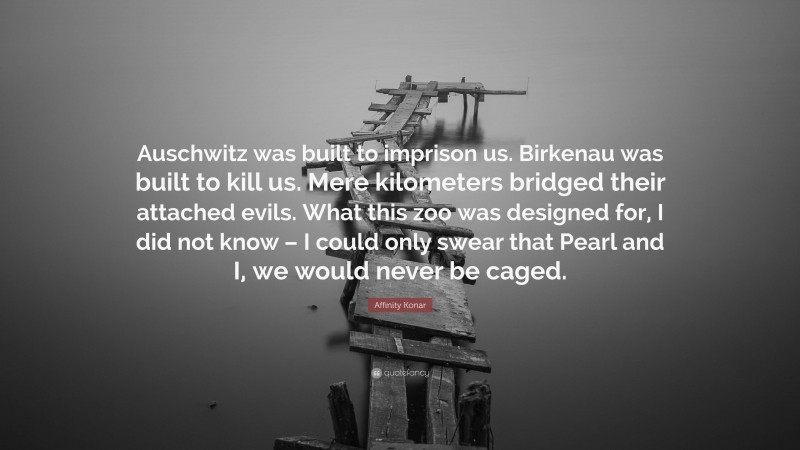 Affinity Konar Quote: “Auschwitz was built to imprison us. Birkenau was built to kill us. Mere kilometers bridged their attached evils. What this zoo was designed for, I did not know – I could only swear that Pearl and I, we would never be caged.”