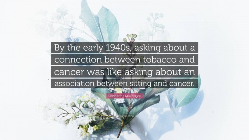 Siddhartha Mukherjee Quote: “By the early 1940s, asking about a connection between tobacco and cancer was like asking about an association between sitting and cancer.”