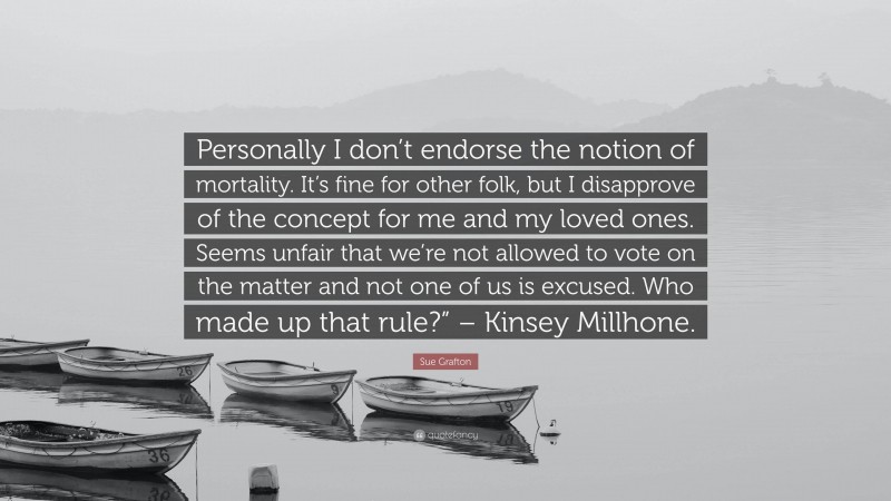 Sue Grafton Quote: “Personally I don’t endorse the notion of mortality. It’s fine for other folk, but I disapprove of the concept for me and my loved ones. Seems unfair that we’re not allowed to vote on the matter and not one of us is excused. Who made up that rule?” – Kinsey Millhone.”