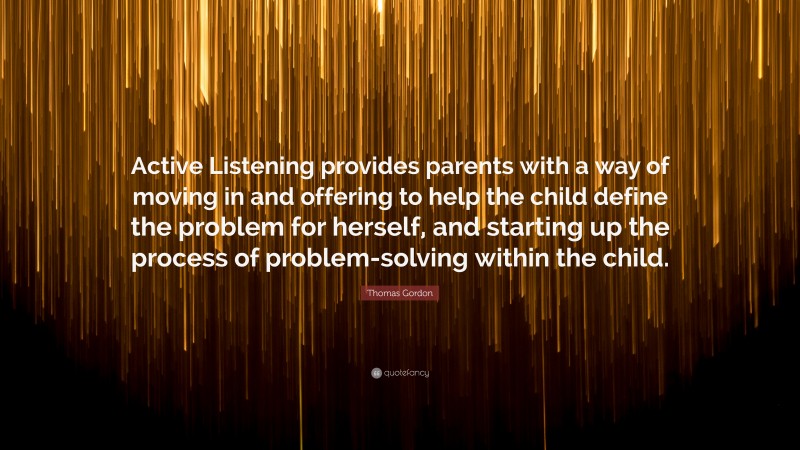 Thomas Gordon Quote: “Active Listening provides parents with a way of moving in and offering to help the child define the problem for herself, and starting up the process of problem-solving within the child.”