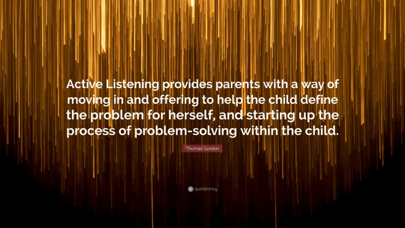 Thomas Gordon Quote: “Active Listening provides parents with a way of moving in and offering to help the child define the problem for herself, and starting up the process of problem-solving within the child.”