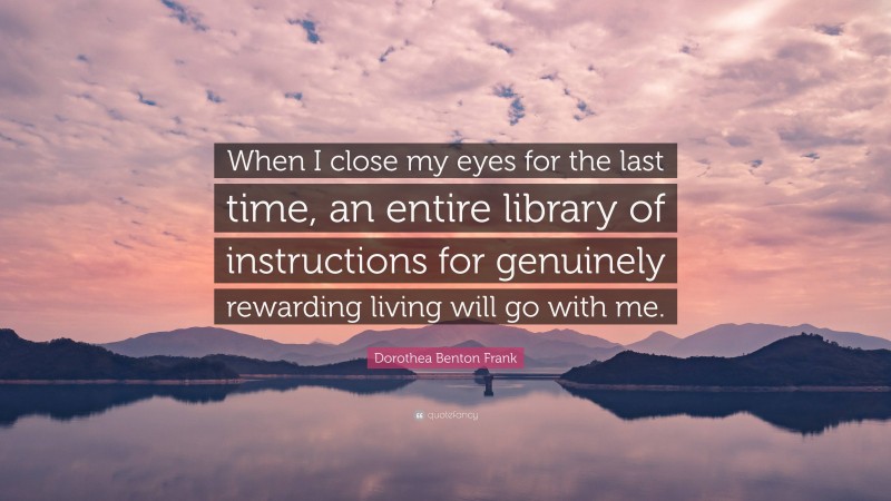 Dorothea Benton Frank Quote: “When I close my eyes for the last time, an entire library of instructions for genuinely rewarding living will go with me.”