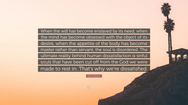 John Ortberg Jr. Quote: “When the will has become enslaved by its need, when the mind has become obsessed with the object of its desire, when the appetite of the body has become master rather than servant, the soul is disordered. The ultimate reality behind human dissatisfaction is sinful souls that have been cut off from the God we were made to rest in. That’s why we’re dissatisfied.”