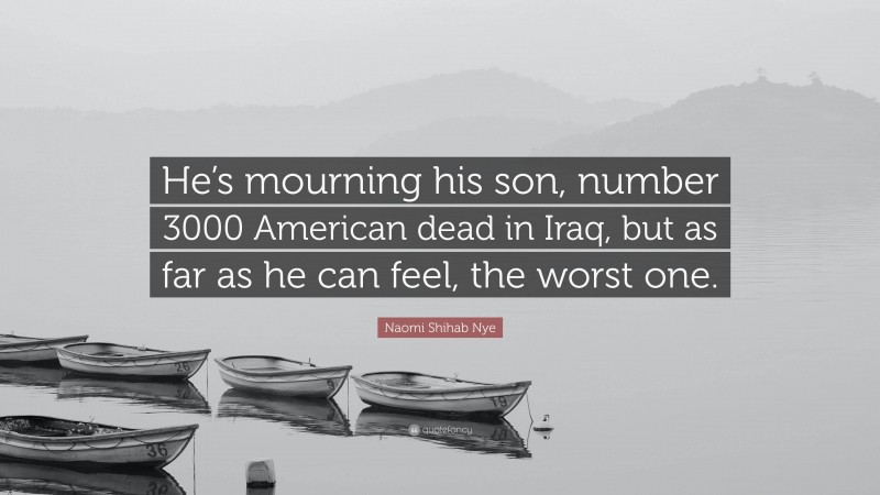 Naomi Shihab Nye Quote: “He’s mourning his son, number 3000 American dead in Iraq, but as far as he can feel, the worst one.”