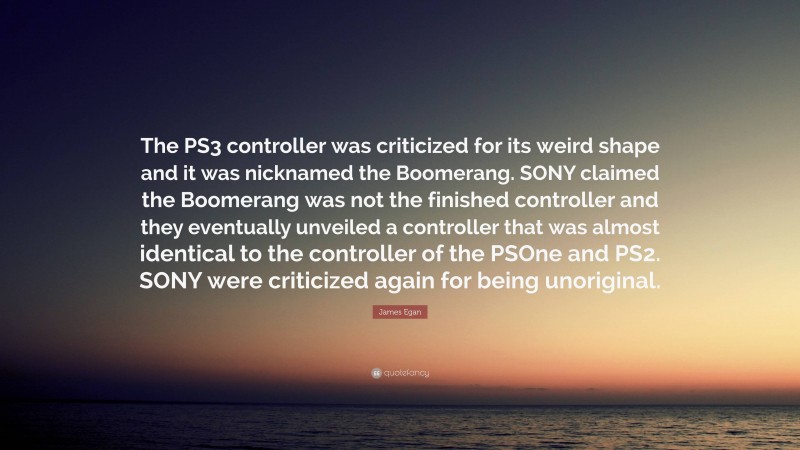 James Egan Quote: “The PS3 controller was criticized for its weird shape and it was nicknamed the Boomerang. SONY claimed the Boomerang was not the finished controller and they eventually unveiled a controller that was almost identical to the controller of the PSOne and PS2. SONY were criticized again for being unoriginal.”