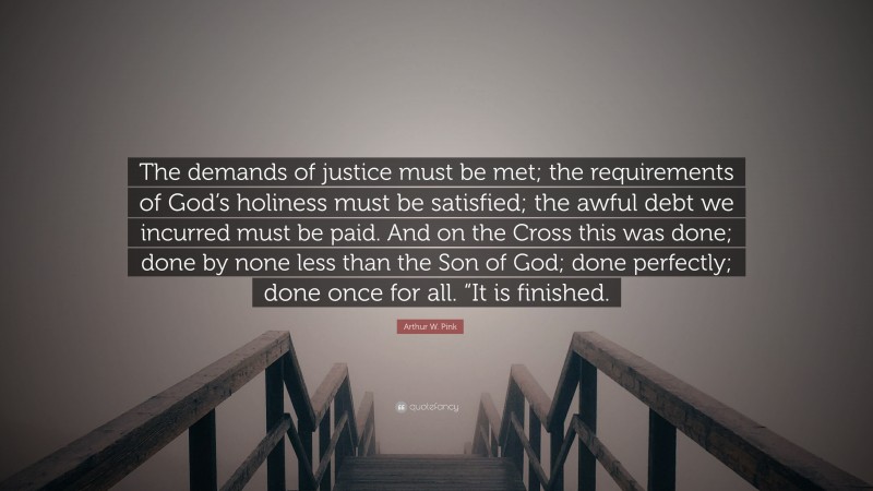 Arthur W. Pink Quote: “The demands of justice must be met; the requirements of God’s holiness must be satisfied; the awful debt we incurred must be paid. And on the Cross this was done; done by none less than the Son of God; done perfectly; done once for all. “It is finished.”