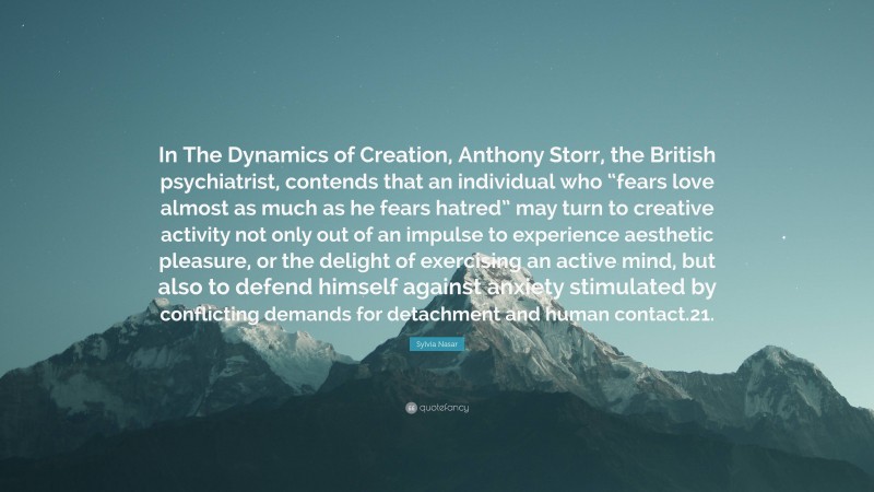 Sylvia Nasar Quote: “In The Dynamics of Creation, Anthony Storr, the British psychiatrist, contends that an individual who “fears love almost as much as he fears hatred” may turn to creative activity not only out of an impulse to experience aesthetic pleasure, or the delight of exercising an active mind, but also to defend himself against anxiety stimulated by conflicting demands for detachment and human contact.21.”