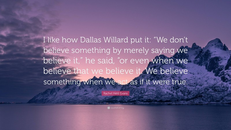 Rachel Held Evans Quote: “I like how Dallas Willard put it: “We don’t believe something by merely saying we believe it,” he said, “or even when we believe that we believe it. We believe something when we act as if it were true.”
