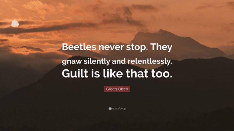 Gregg Olsen Quote: “Beetles never stop. They gnaw silently and relentlessly. Guilt is like that too.”