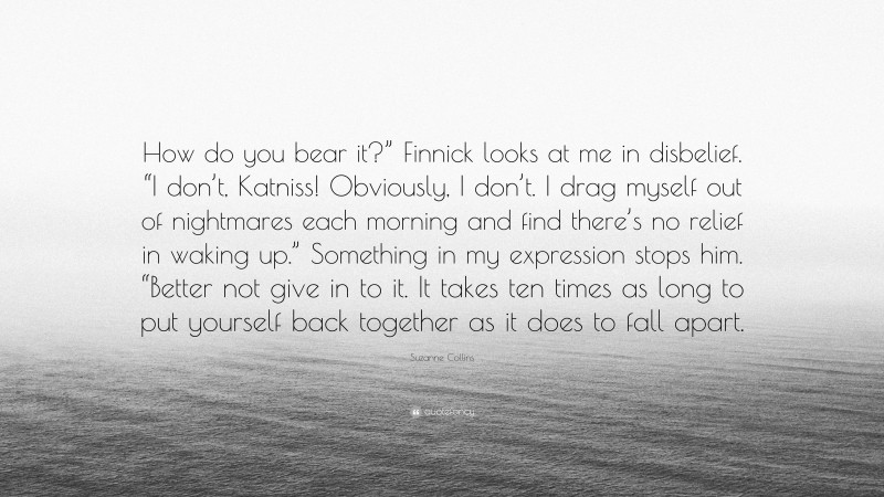 Suzanne Collins Quote: “How do you bear it?” Finnick looks at me in disbelief. “I don’t, Katniss! Obviously, I don’t. I drag myself out of nightmares each morning and find there’s no relief in waking up.” Something in my expression stops him. “Better not give in to it. It takes ten times as long to put yourself back together as it does to fall apart.”