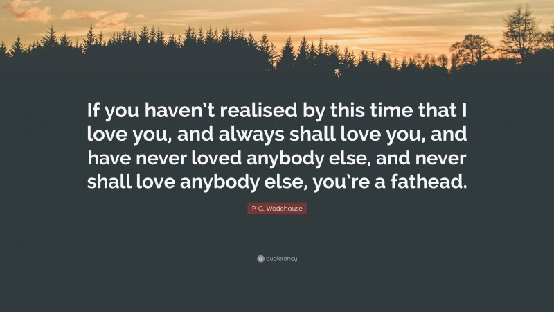 P. G. Wodehouse Quote: “If you haven’t realised by this time that I love you, and always shall love you, and have never loved anybody else, and never shall love anybody else, you’re a fathead.”