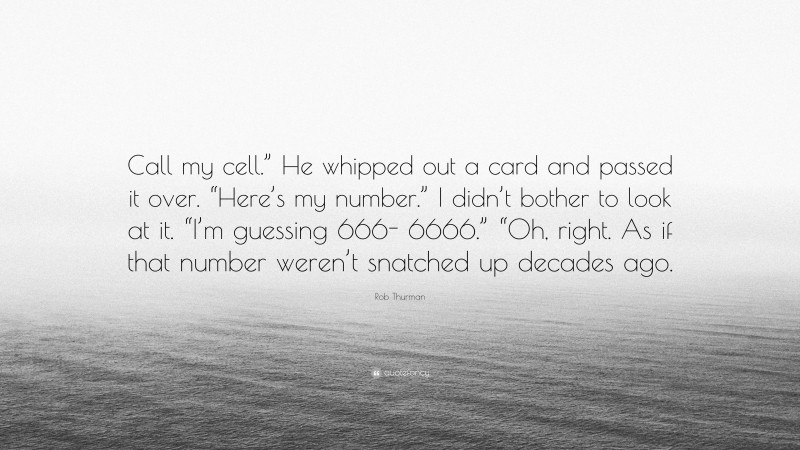 Rob Thurman Quote: “Call my cell.” He whipped out a card and passed it over. “Here’s my number.” I didn’t bother to look at it. “I’m guessing 666- 6666.” “Oh, right. As if that number weren’t snatched up decades ago.”