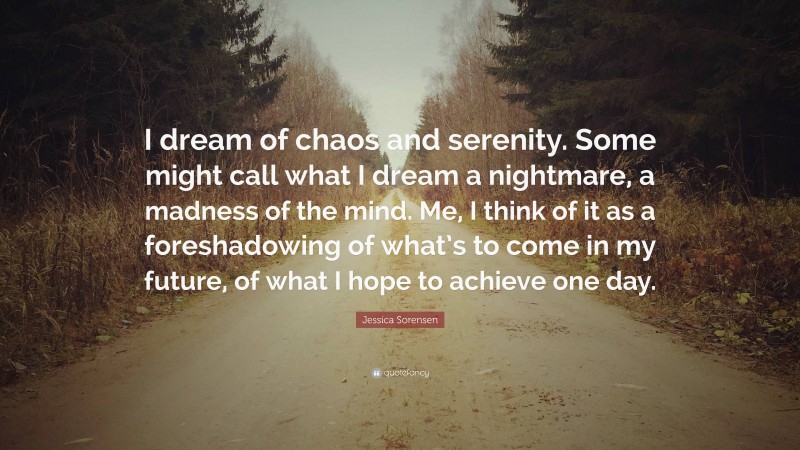 Jessica Sorensen Quote: “I dream of chaos and serenity. Some might call what I dream a nightmare, a madness of the mind. Me, I think of it as a foreshadowing of what’s to come in my future, of what I hope to achieve one day.”