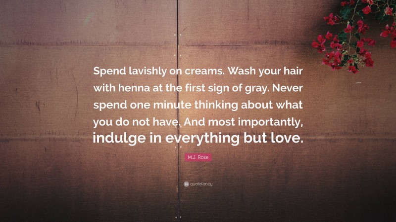M.J. Rose Quote: “Spend lavishly on creams. Wash your hair with henna at the first sign of gray. Never spend one minute thinking about what you do not have. And most importantly, indulge in everything but love.”