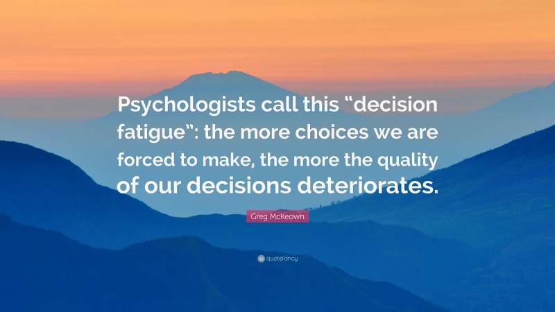 Greg McKeown Quote: “Psychologists call this “decision fatigue”: the more choices we are forced to make, the more the quality of our decisions deteriorates.”