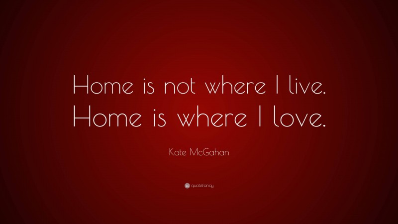 Kate McGahan Quote: “Home is not where I live. Home is where I love.”