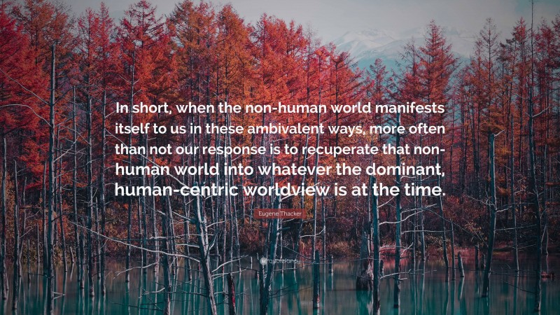 Eugene Thacker Quote: “In short, when the non-human world manifests itself to us in these ambivalent ways, more often than not our response is to recuperate that non-human world into whatever the dominant, human-centric worldview is at the time.”