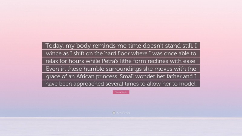Chana Keefer Quote: “Today, my body reminds me time doesn’t stand still. I wince as I shift on the hard floor where I was once able to relax for hours while Petra’s lithe form reclines with ease. Even in these humble surroundings she moves with the grace of an African princess. Small wonder her father and I have been approached several times to allow her to model.”