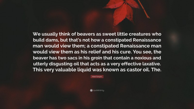 Mark Forsyth Quote: “We usually think of beavers as sweet little creatures who build dams, but that’s not how a constipated Renaissance man would view them; a constipated Renaissance man would view them as his relief and his cure. You see, the beaver has two sacs in his groin that contain a noxious and utterly disgusting oil that acts as a very effective laxative. This very valuable liquid was known as castor oil. The.”