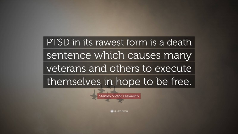 Stanley Victor Paskavich Quote: “PTSD in its rawest form is a death sentence which causes many veterans and others to execute themselves in hope to be free.”