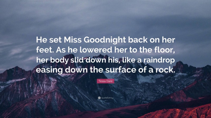 Tessa Dare Quote: “He set Miss Goodnight back on her feet. As he lowered her to the floor, her body slid down his, like a raindrop easing down the surface of a rock.”