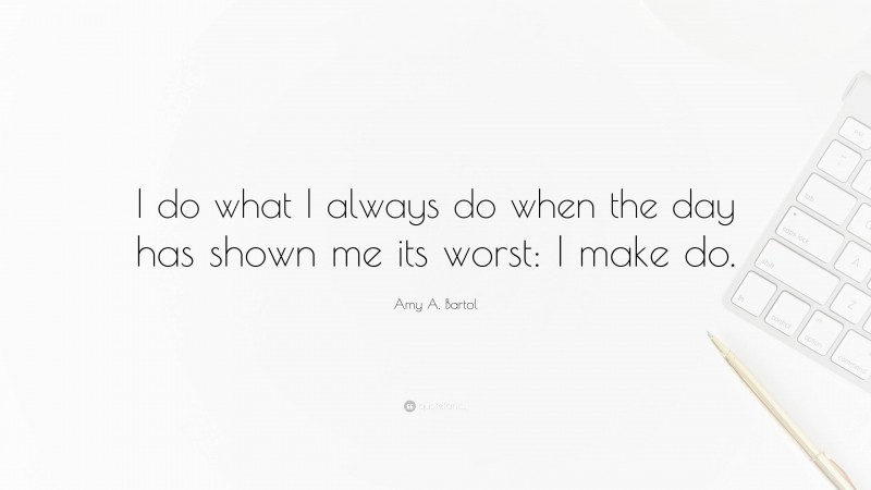 Amy A. Bartol Quote: “I do what I always do when the day has shown me its worst: I make do.”