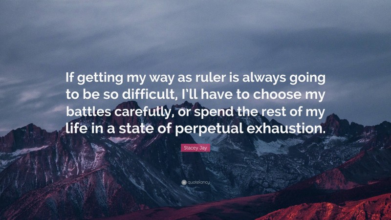 Stacey Jay Quote: “If getting my way as ruler is always going to be so difficult, I’ll have to choose my battles carefully, or spend the rest of my life in a state of perpetual exhaustion.”