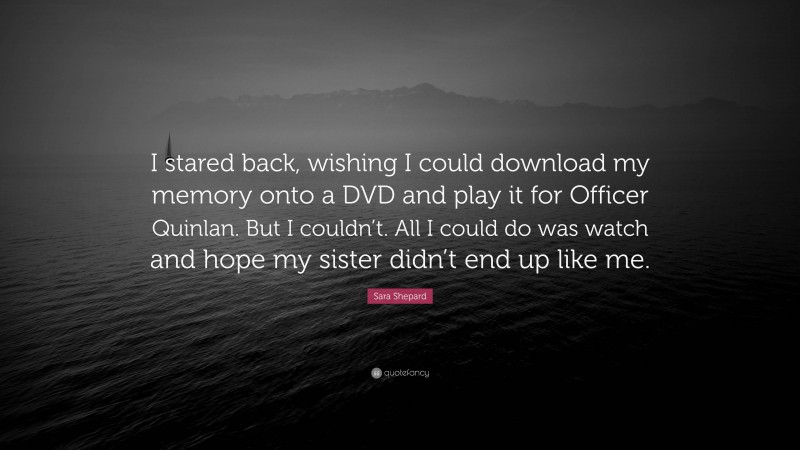 Sara Shepard Quote: “I stared back, wishing I could download my memory onto a DVD and play it for Officer Quinlan. But I couldn’t. All I could do was watch and hope my sister didn’t end up like me.”