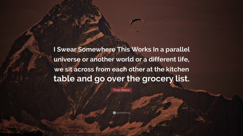 Trista Mateer Quote: “I Swear Somewhere This Works In a parallel universe or another world or a different life, we sit across from each other at the kitchen table and go over the grocery list.”