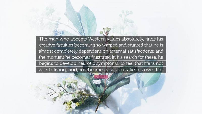 Paul Robeson Quote: “The man who accepts Western values absolutely, finds his creative faculties becoming so warped and stunted that he is almost completely dependent on external satisfactions; and the moment he becomes frustrated in his search for these, he begins to develop neurotic symptoms, to feel that life is not worth living, and, in chronic cases, to take his own life.”