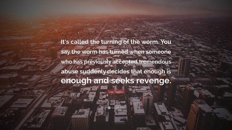 Lisa Taddeo Quote: “It’s called the turning of the worm. You say the worm has turned when someone who has previously accepted tremendous abuse suddenly decides that enough is enough and seeks revenge.”