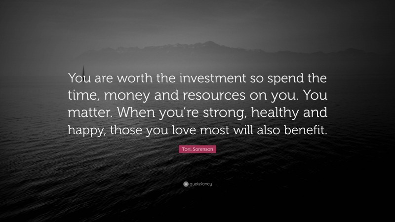 Toni Sorenson Quote: “You are worth the investment so spend the time, money and resources on you. You matter. When you’re strong, healthy and happy, those you love most will also benefit.”