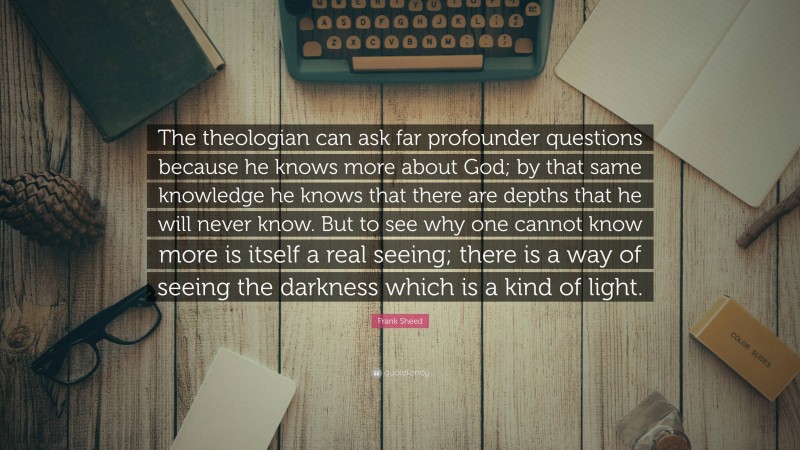 Frank Sheed Quote: “The theologian can ask far profounder questions because he knows more about God; by that same knowledge he knows that there are depths that he will never know. But to see why one cannot know more is itself a real seeing; there is a way of seeing the darkness which is a kind of light.”