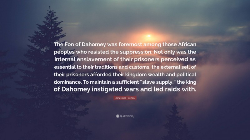 Zora Neale Hurston Quote: “The Fon of Dahomey was foremost among those African peoples who resisted the suppression. Not only was the internal enslavement of their prisoners perceived as essential to their traditions and customs, the external sell of their prisoners afforded their kingdom wealth and political dominance. To maintain a sufficient “slave supply,” the king of Dahomey instigated wars and led raids with.”