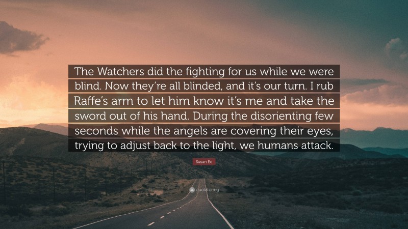 Susan Ee Quote: “The Watchers did the fighting for us while we were blind. Now they’re all blinded, and it’s our turn. I rub Raffe’s arm to let him know it’s me and take the sword out of his hand. During the disorienting few seconds while the angels are covering their eyes, trying to adjust back to the light, we humans attack.”