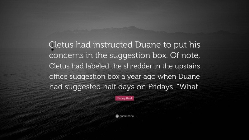 Penny Reid Quote: “Cletus had instructed Duane to put his concerns in the suggestion box. Of note, Cletus had labeled the shredder in the upstairs office suggestion box a year ago when Duane had suggested half days on Fridays. “What.”