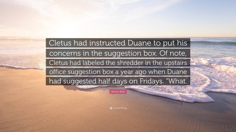 Penny Reid Quote: “Cletus had instructed Duane to put his concerns in the suggestion box. Of note, Cletus had labeled the shredder in the upstairs office suggestion box a year ago when Duane had suggested half days on Fridays. “What.”